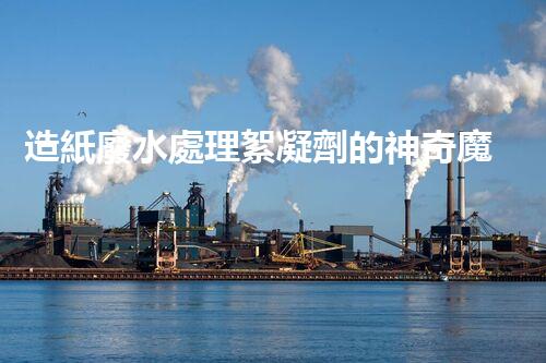 造紙廢水處理絮凝劑的神奇魔力？你所不知道的秘密！